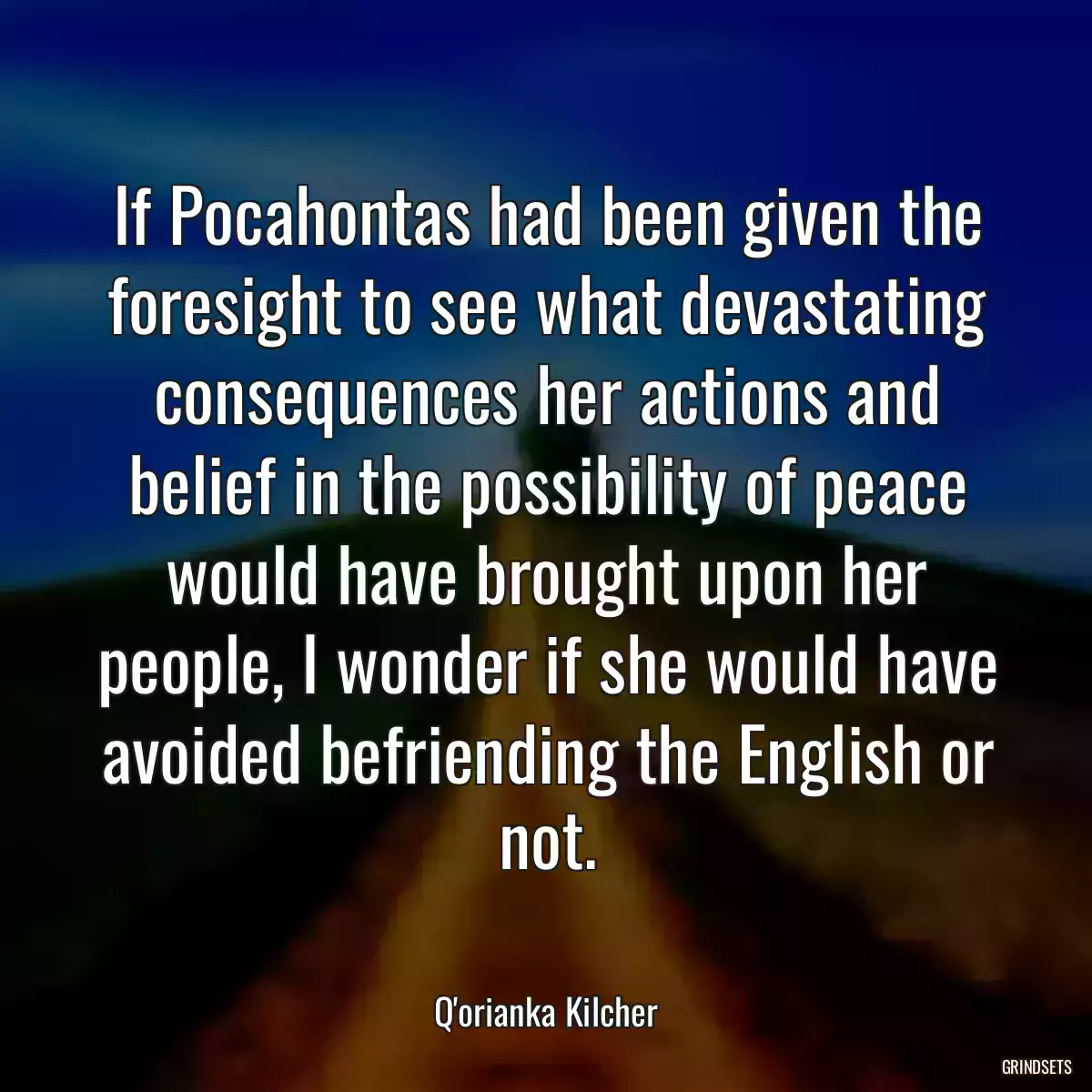 If Pocahontas had been given the foresight to see what devastating consequences her actions and belief in the possibility of peace would have brought upon her people, I wonder if she would have avoided befriending the English or not.