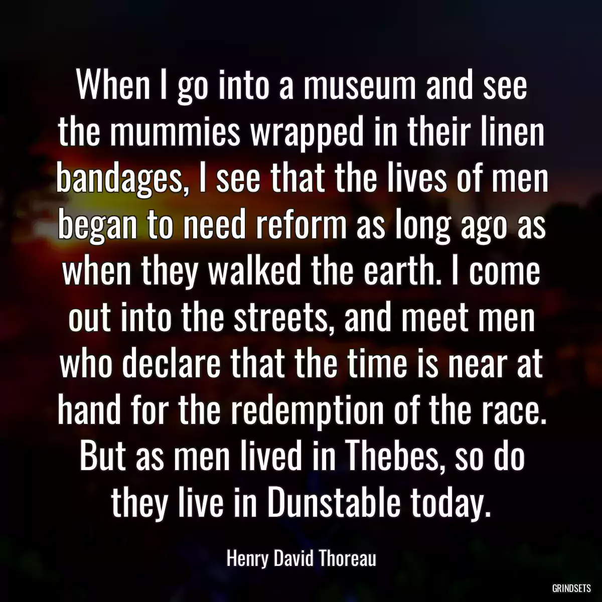 When I go into a museum and see the mummies wrapped in their linen bandages, I see that the lives of men began to need reform as long ago as when they walked the earth. I come out into the streets, and meet men who declare that the time is near at hand for the redemption of the race. But as men lived in Thebes, so do they live in Dunstable today.