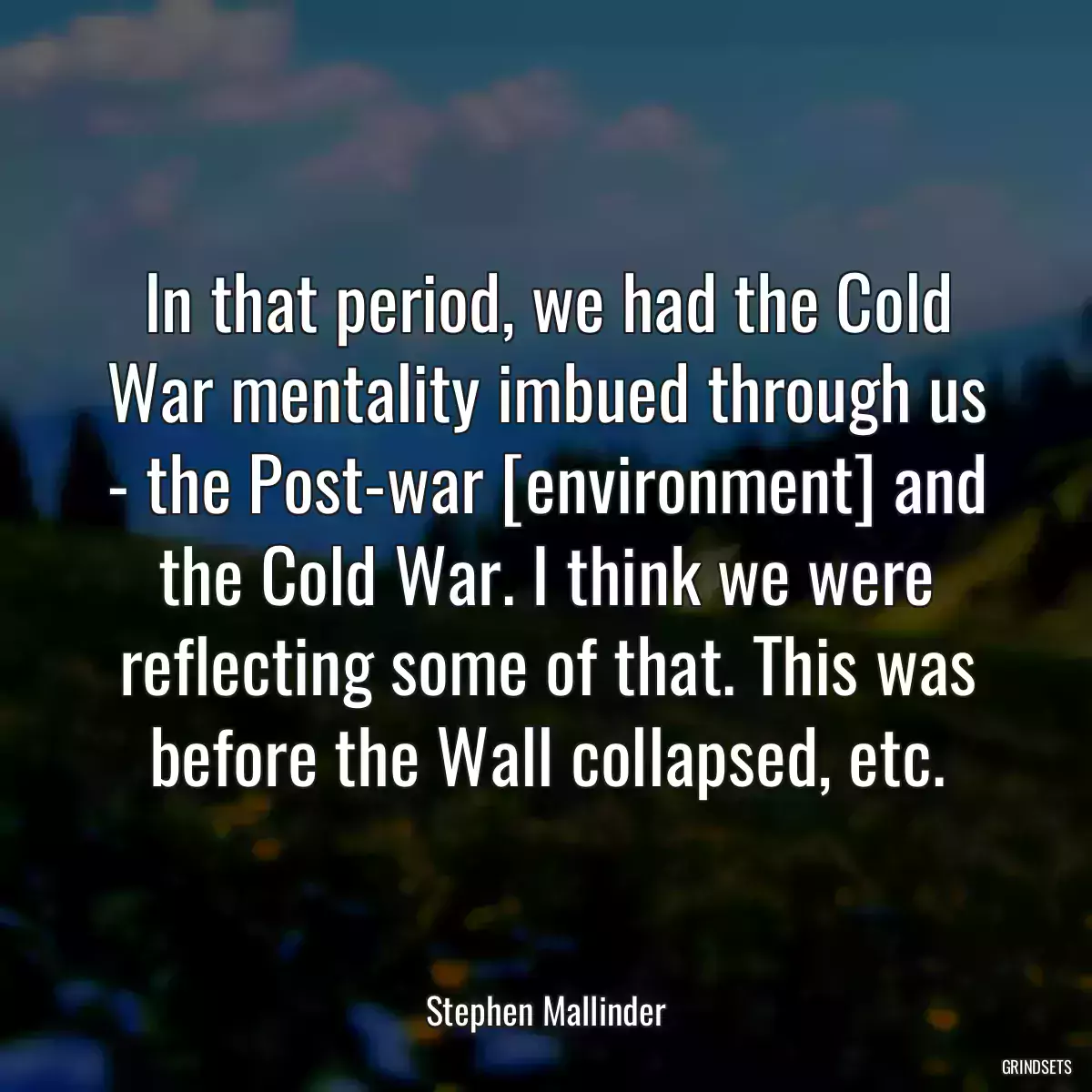 In that period, we had the Cold War mentality imbued through us - the Post-war [environment] and the Cold War. I think we were reflecting some of that. This was before the Wall collapsed, etc.