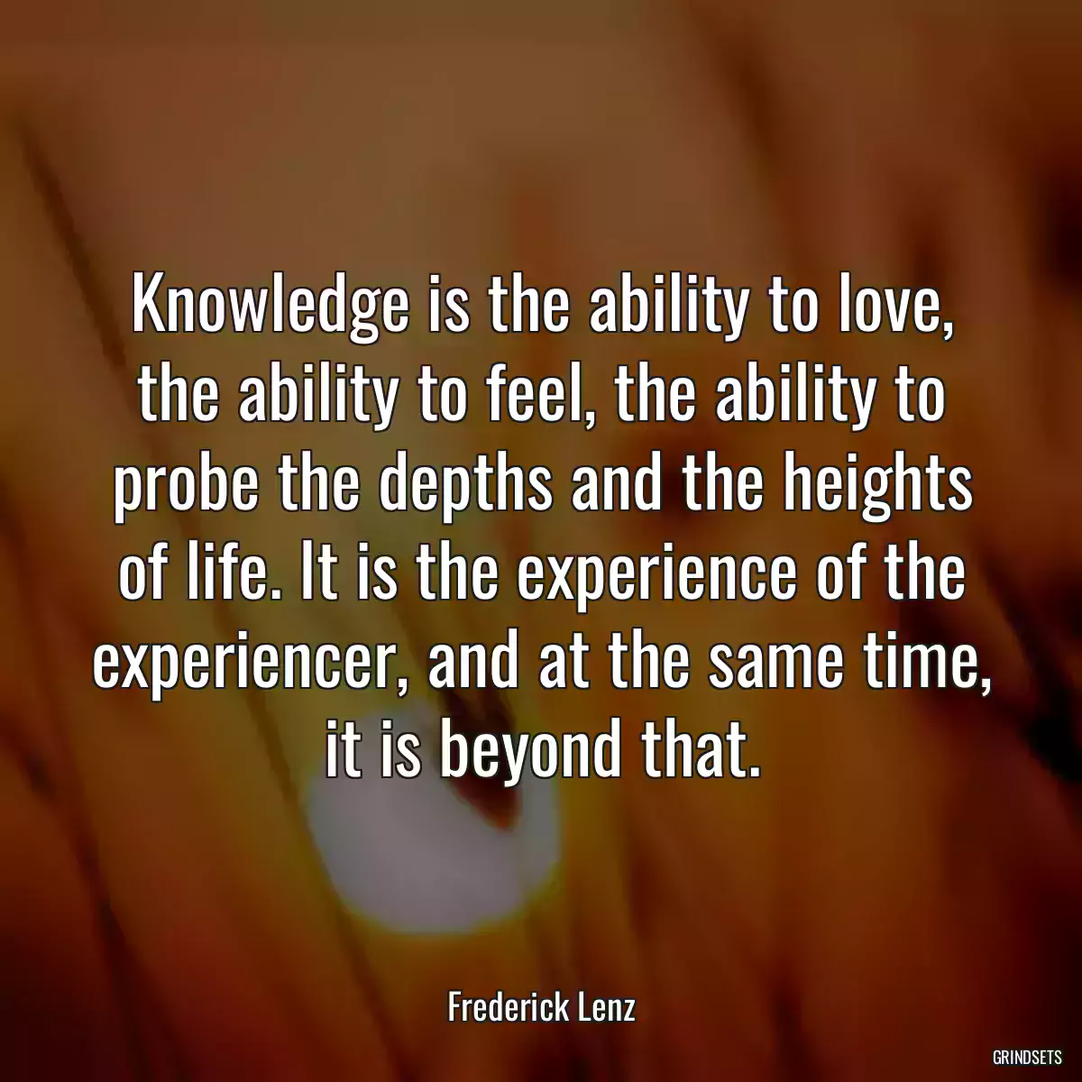 Knowledge is the ability to love, the ability to feel, the ability to probe the depths and the heights of life. It is the experience of the experiencer, and at the same time, it is beyond that.