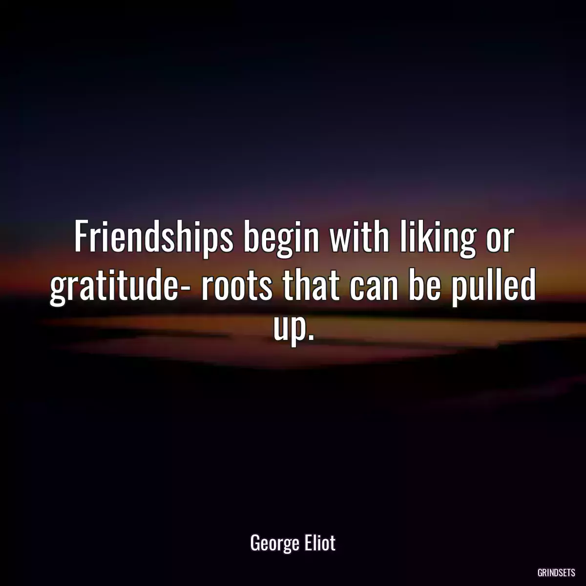 Friendships begin with liking or gratitude- roots that can be pulled up.