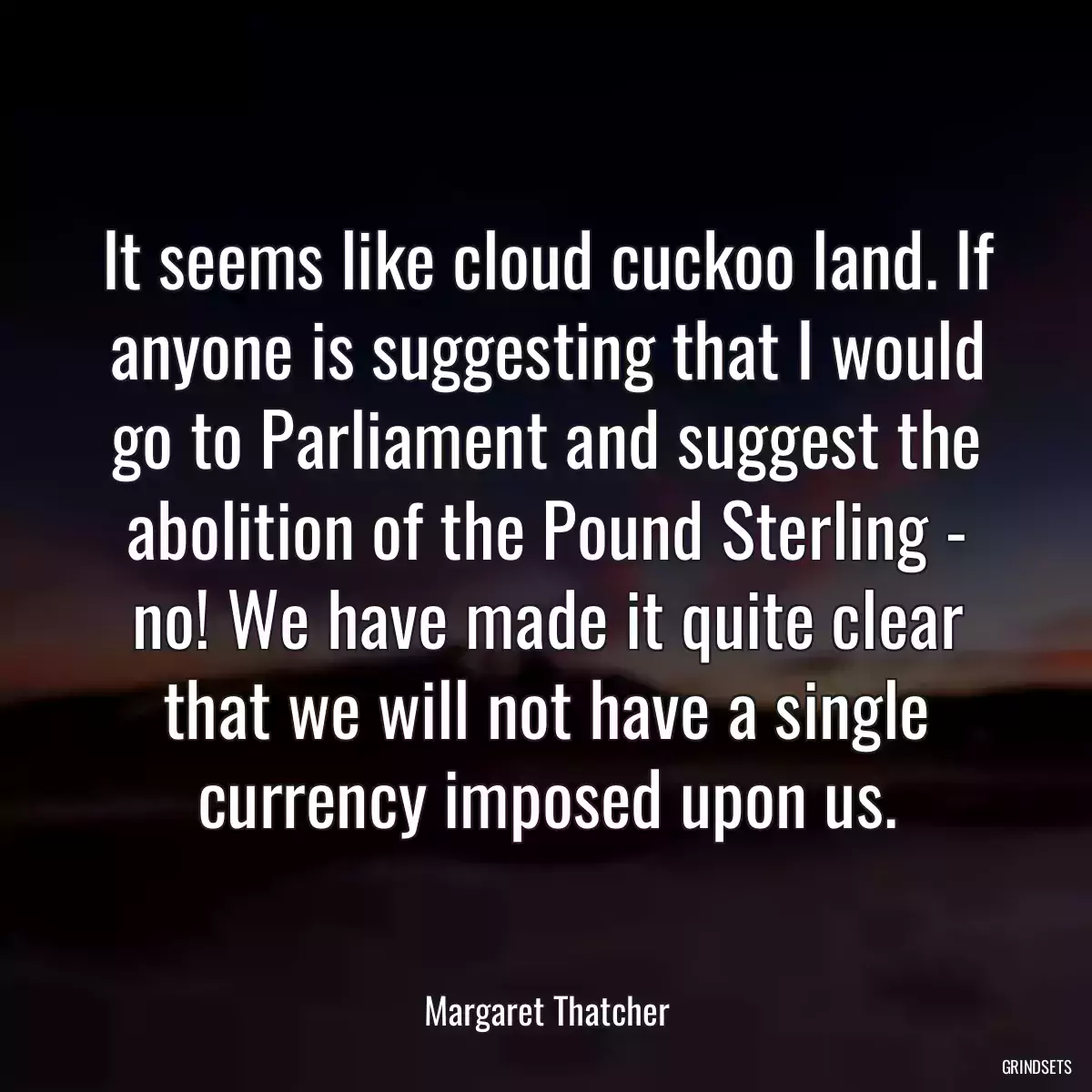 It seems like cloud cuckoo land. If anyone is suggesting that I would go to Parliament and suggest the abolition of the Pound Sterling - no! We have made it quite clear that we will not have a single currency imposed upon us.