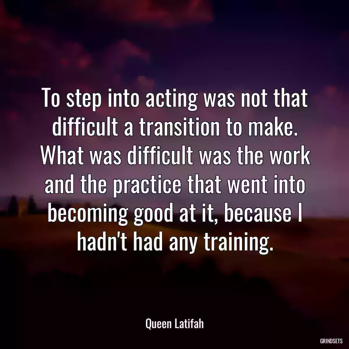 To step into acting was not that difficult a transition to make. What was difficult was the work and the practice that went into becoming good at it, because I hadn\'t had any training.