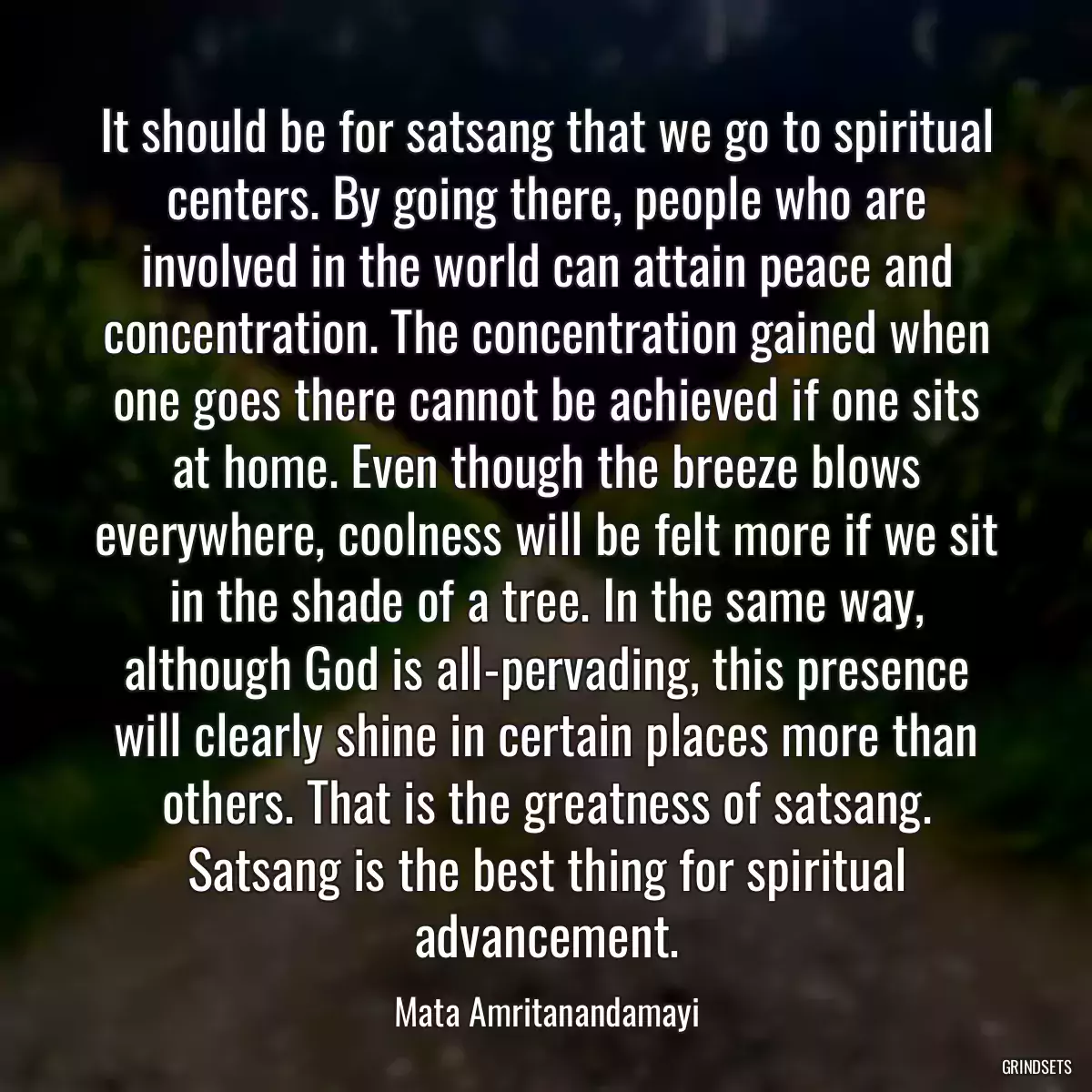 It should be for satsang that we go to spiritual centers. By going there, people who are involved in the world can attain peace and concentration. The concentration gained when one goes there cannot be achieved if one sits at home. Even though the breeze blows everywhere, coolness will be felt more if we sit in the shade of a tree. In the same way, although God is all-pervading, this presence will clearly shine in certain places more than others. That is the greatness of satsang. Satsang is the best thing for spiritual advancement.