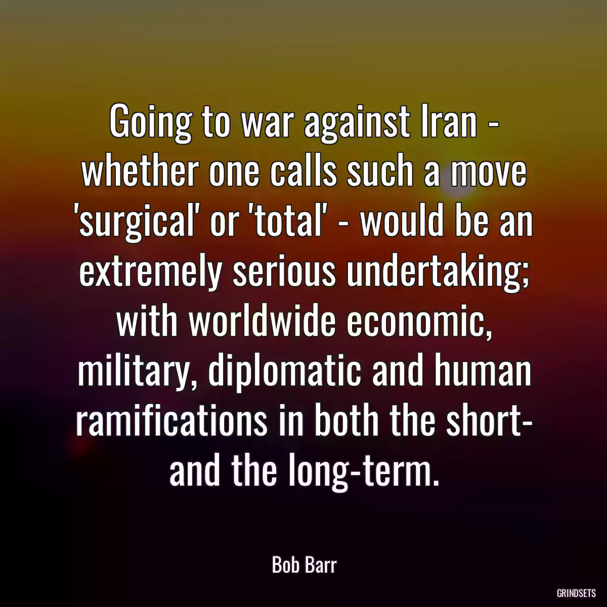 Going to war against Iran - whether one calls such a move \'surgical\' or \'total\' - would be an extremely serious undertaking; with worldwide economic, military, diplomatic and human ramifications in both the short- and the long-term.