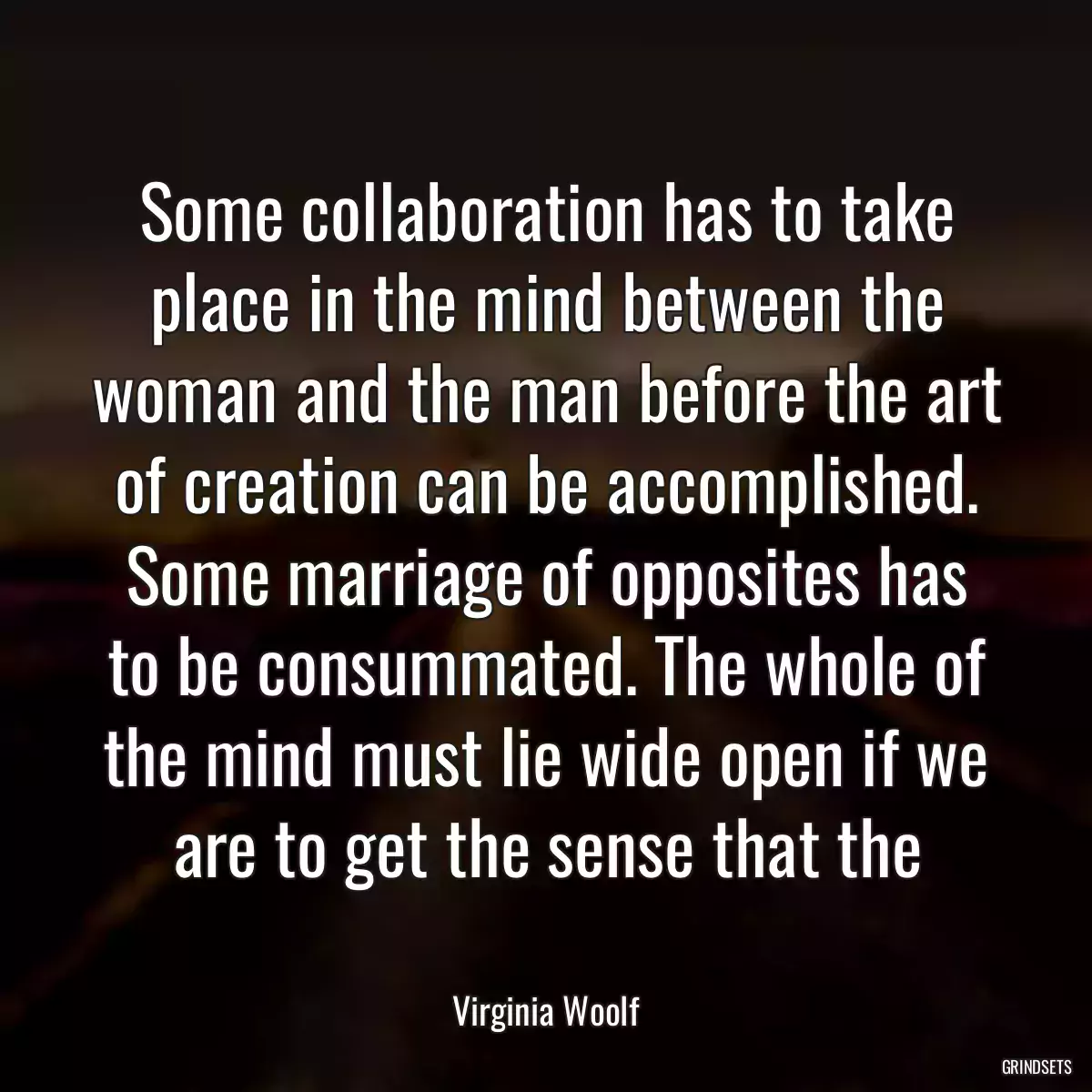 Some collaboration has to take place in the mind between the woman and the man before the art of creation can be accomplished. Some marriage of opposites has to be consummated. The whole of the mind must lie wide open if we are to get the sense that the