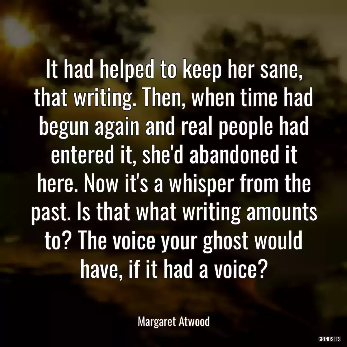 It had helped to keep her sane, that writing. Then, when time had begun again and real people had entered it, she\'d abandoned it here. Now it\'s a whisper from the past. Is that what writing amounts to? The voice your ghost would have, if it had a voice?