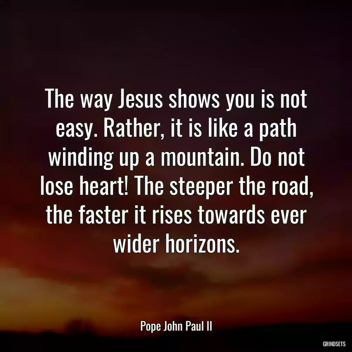 The way Jesus shows you is not easy. Rather, it is like a path winding up a mountain. Do not lose heart! The steeper the road, the faster it rises towards ever wider horizons.