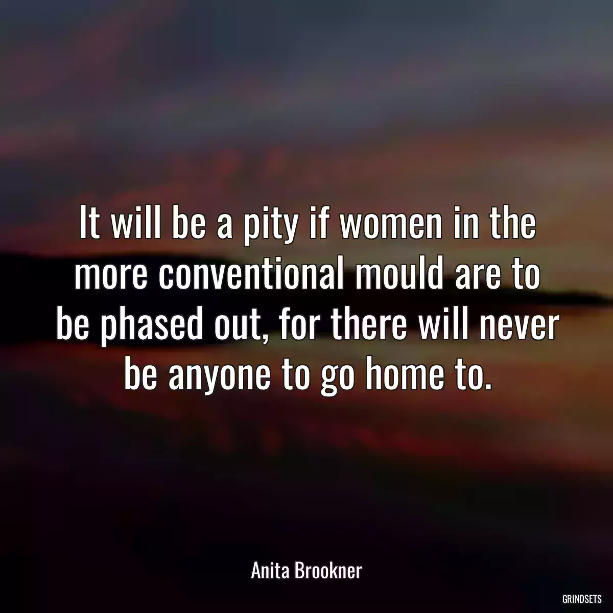 It will be a pity if women in the more conventional mould are to be phased out, for there will never be anyone to go home to.