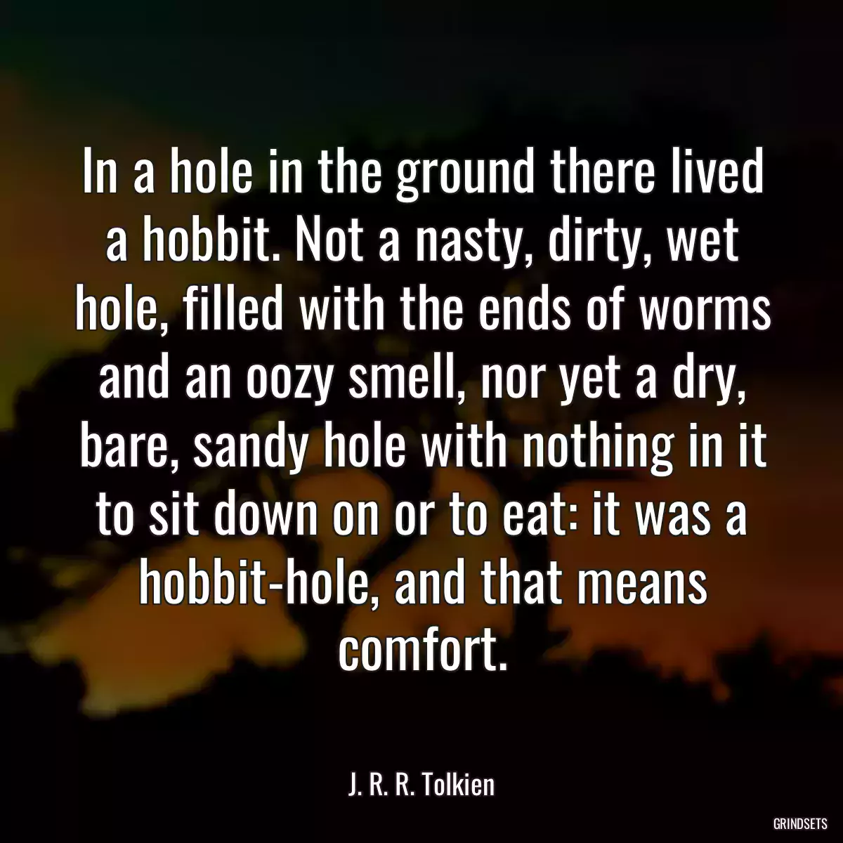 In a hole in the ground there lived a hobbit. Not a nasty, dirty, wet hole, filled with the ends of worms and an oozy smell, nor yet a dry, bare, sandy hole with nothing in it to sit down on or to eat: it was a hobbit-hole, and that means comfort.