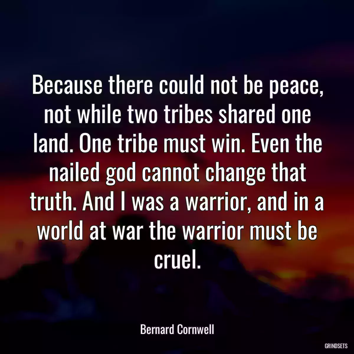 Because there could not be peace, not while two tribes shared one land. One tribe must win. Even the nailed god cannot change that truth. And I was a warrior, and in a world at war the warrior must be cruel.