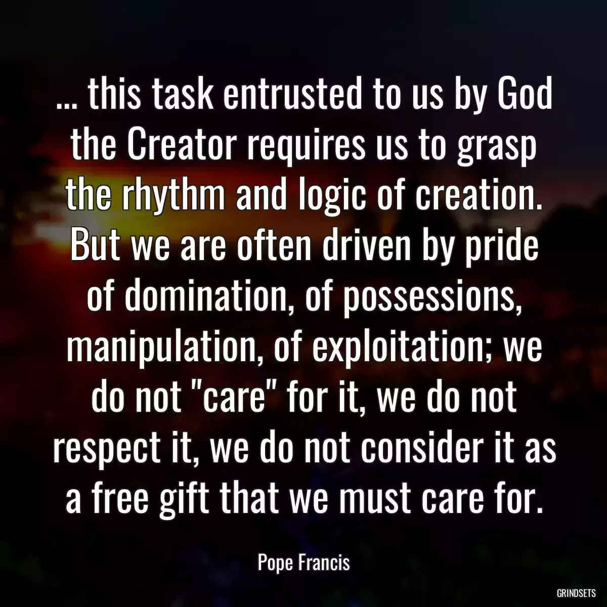 ... this task entrusted to us by God the Creator requires us to grasp the rhythm and logic of creation. But we are often driven by pride of domination, of possessions, manipulation, of exploitation; we do not \