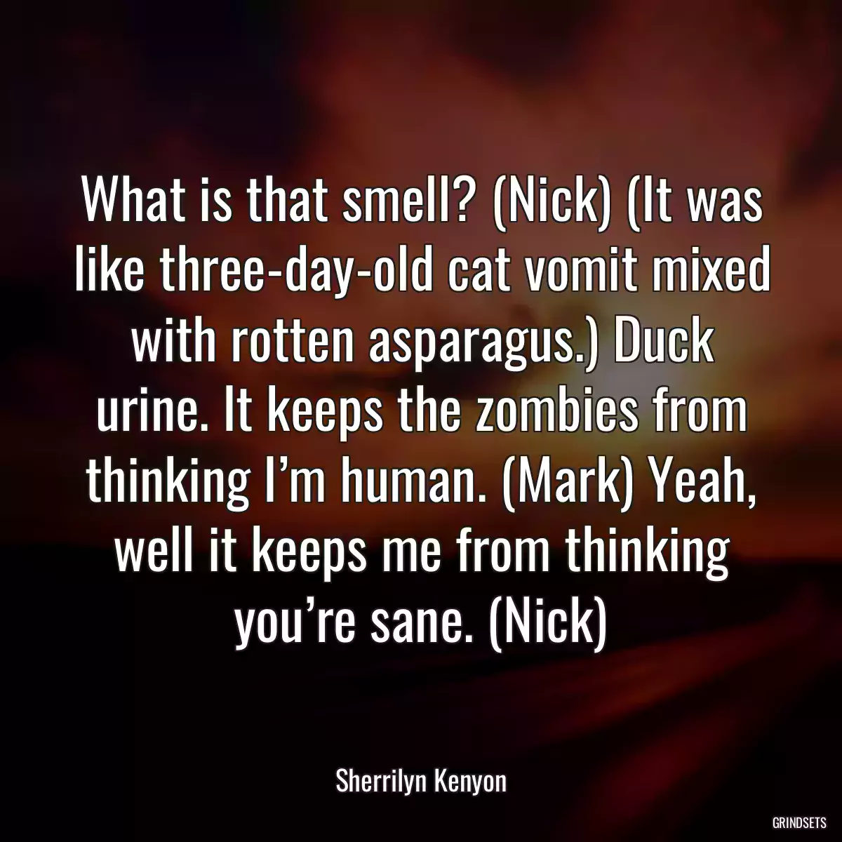 What is that smell? (Nick) (It was like three-day-old cat vomit mixed with rotten asparagus.) Duck urine. It keeps the zombies from thinking I’m human. (Mark) Yeah, well it keeps me from thinking you’re sane. (Nick)