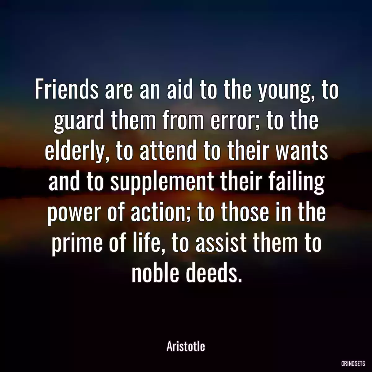 Friends are an aid to the young, to guard them from error; to the elderly, to attend to their wants and to supplement their failing power of action; to those in the prime of life, to assist them to noble deeds.