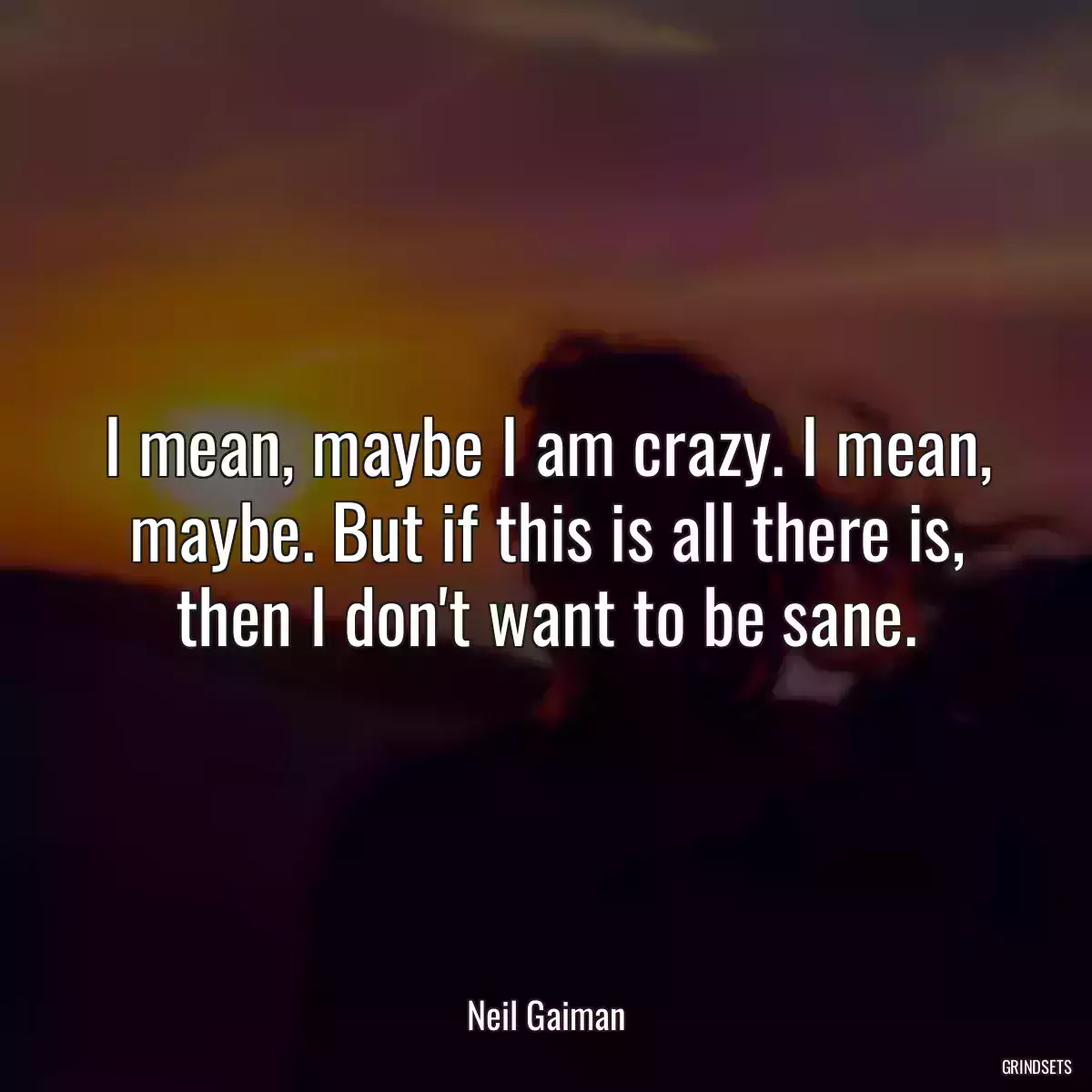 I mean, maybe I am crazy. I mean, maybe. But if this is all there is, then I don\'t want to be sane.