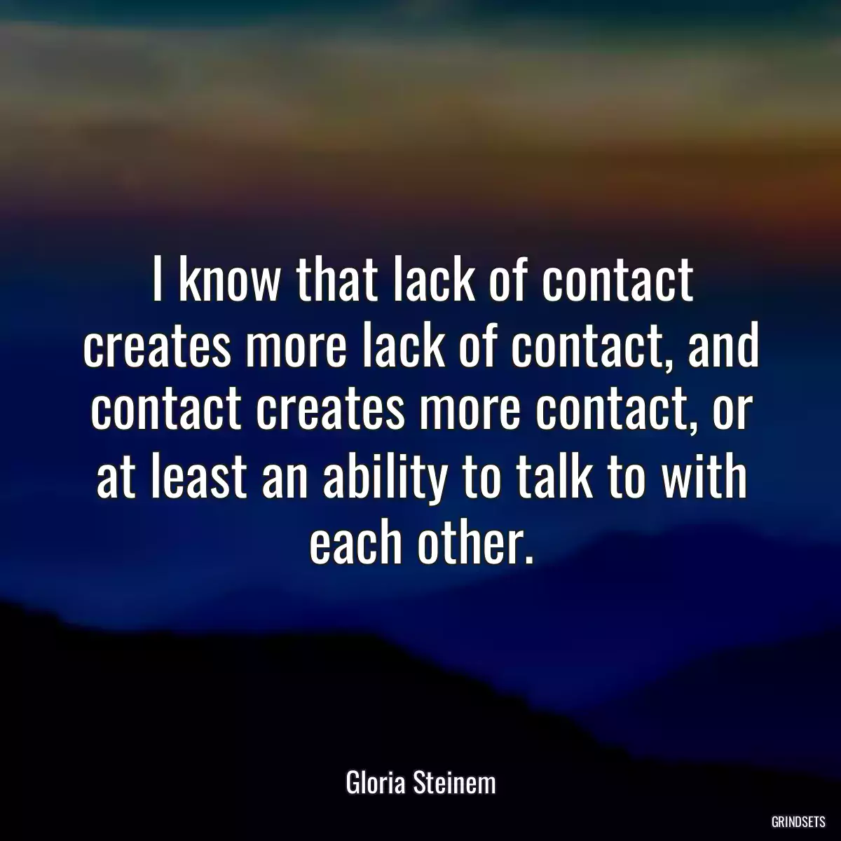 I know that lack of contact creates more lack of contact, and contact creates more contact, or at least an ability to talk to with each other.