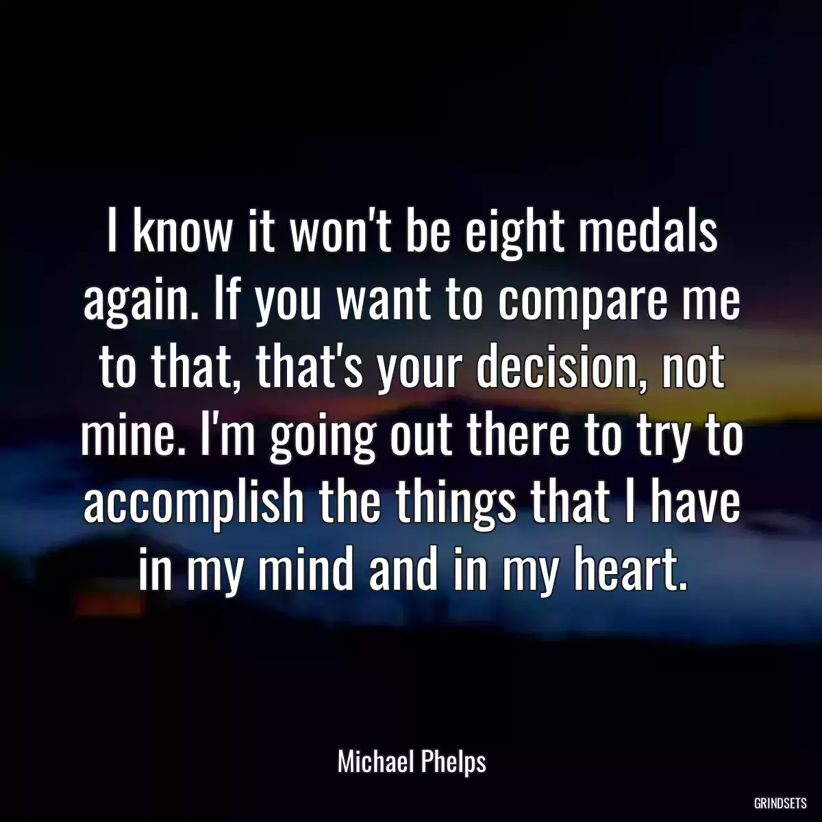 I know it won\'t be eight medals again. If you want to compare me to that, that\'s your decision, not mine. I\'m going out there to try to accomplish the things that I have in my mind and in my heart.