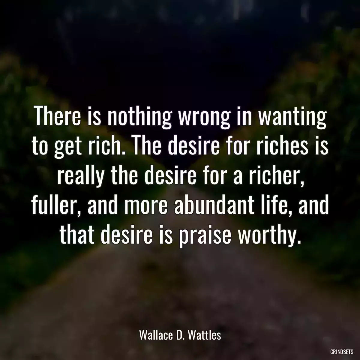 There is nothing wrong in wanting to get rich. The desire for riches is really the desire for a richer, fuller, and more abundant life, and that desire is praise worthy.