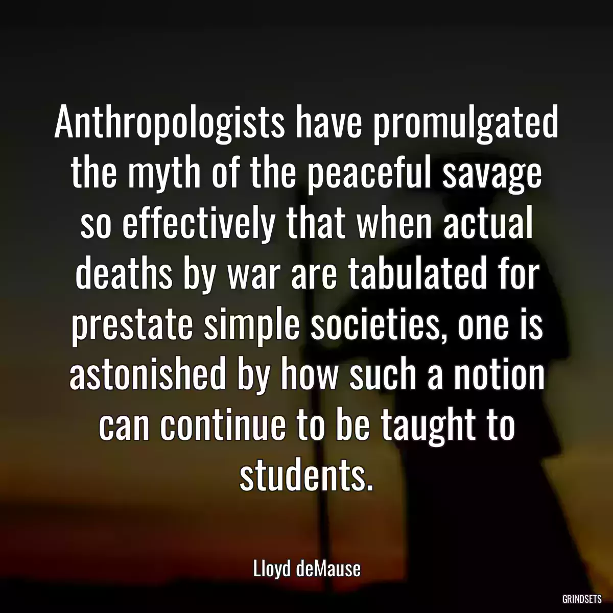 Anthropologists have promulgated the myth of the peaceful savage so effectively that when actual deaths by war are tabulated for prestate simple societies, one is astonished by how such a notion can continue to be taught to students.