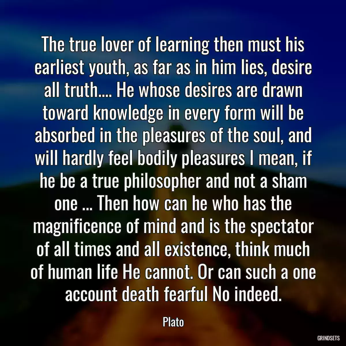 The true lover of learning then must his earliest youth, as far as in him lies, desire all truth.... He whose desires are drawn toward knowledge in every form will be absorbed in the pleasures of the soul, and will hardly feel bodily pleasures I mean, if he be a true philosopher and not a sham one ... Then how can he who has the magnificence of mind and is the spectator of all times and all existence, think much of human life He cannot. Or can such a one account death fearful No indeed.