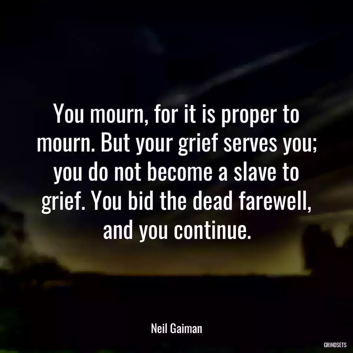 You mourn, for it is proper to mourn. But your grief serves you; you do not become a slave to grief. You bid the dead farewell, and you continue.