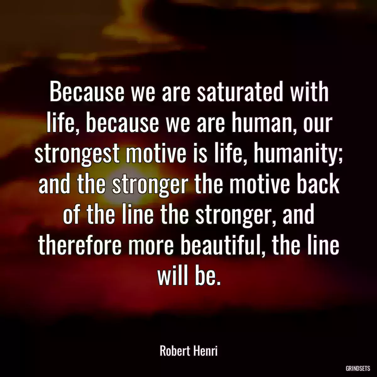 Because we are saturated with life, because we are human, our strongest motive is life, humanity; and the stronger the motive back of the line the stronger, and therefore more beautiful, the line will be.