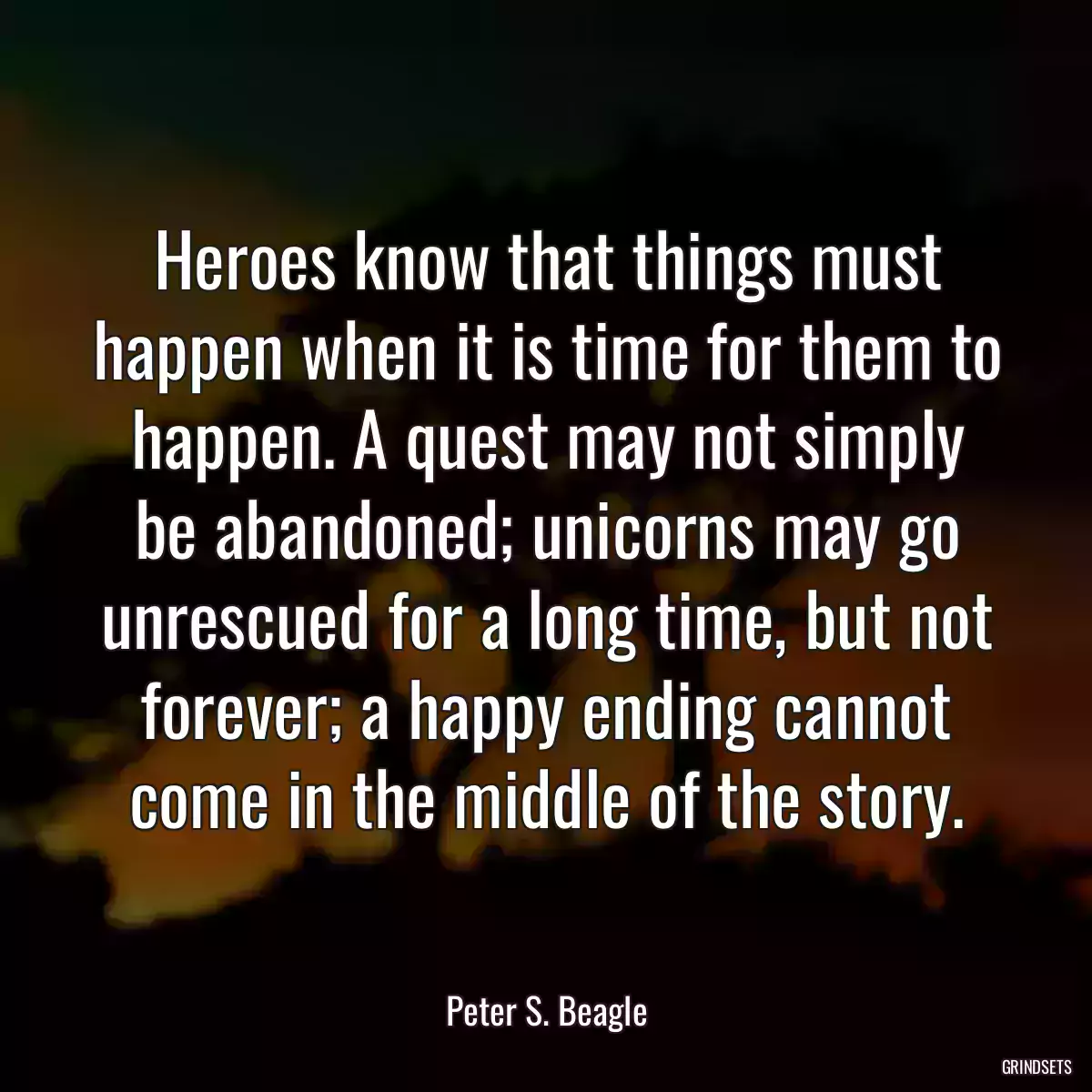 Heroes know that things must happen when it is time for them to happen. A quest may not simply be abandoned; unicorns may go unrescued for a long time, but not forever; a happy ending cannot come in the middle of the story.