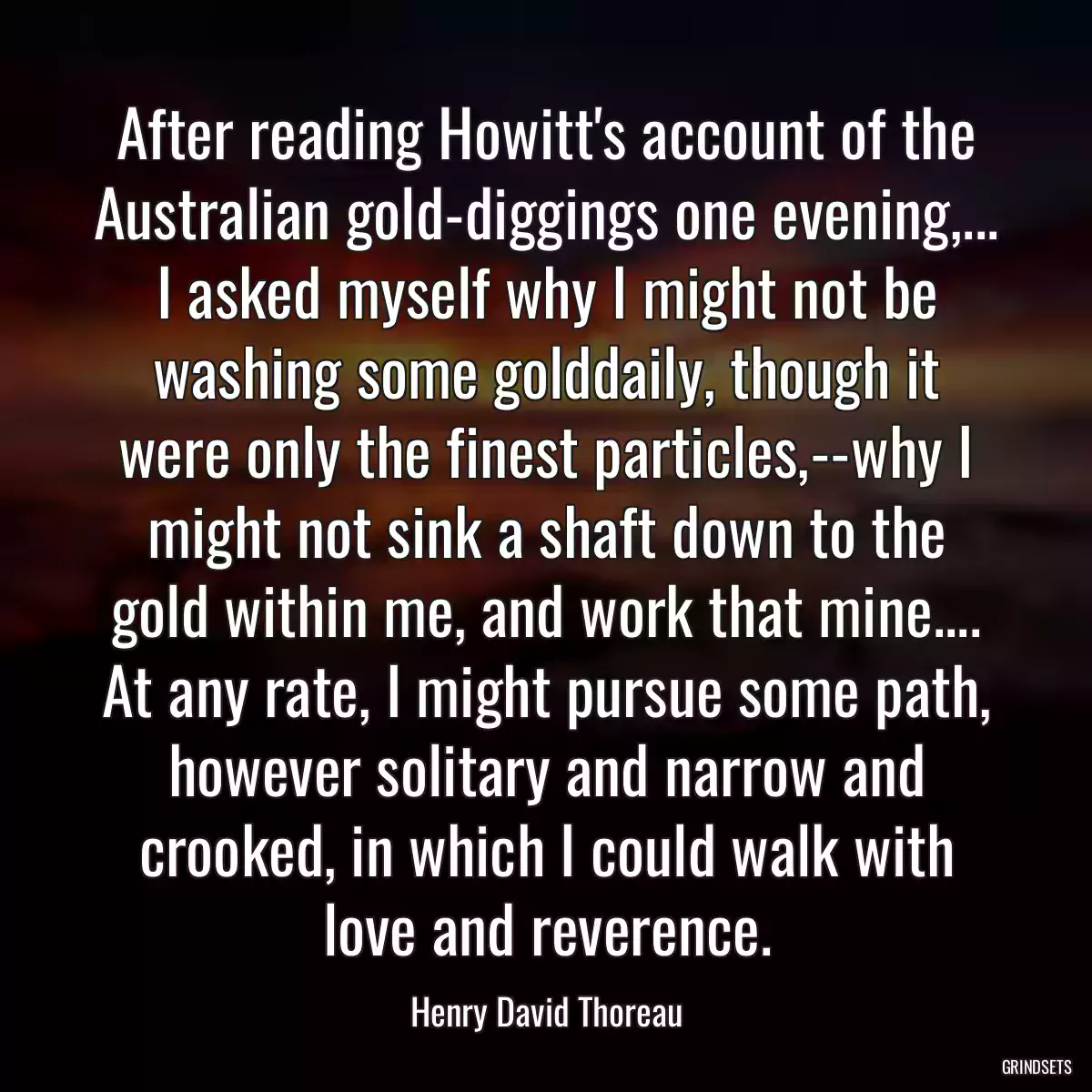 After reading Howitt\'s account of the Australian gold-diggings one evening,... I asked myself why I might not be washing some golddaily, though it were only the finest particles,--why I might not sink a shaft down to the gold within me, and work that mine.... At any rate, I might pursue some path, however solitary and narrow and crooked, in which I could walk with love and reverence.