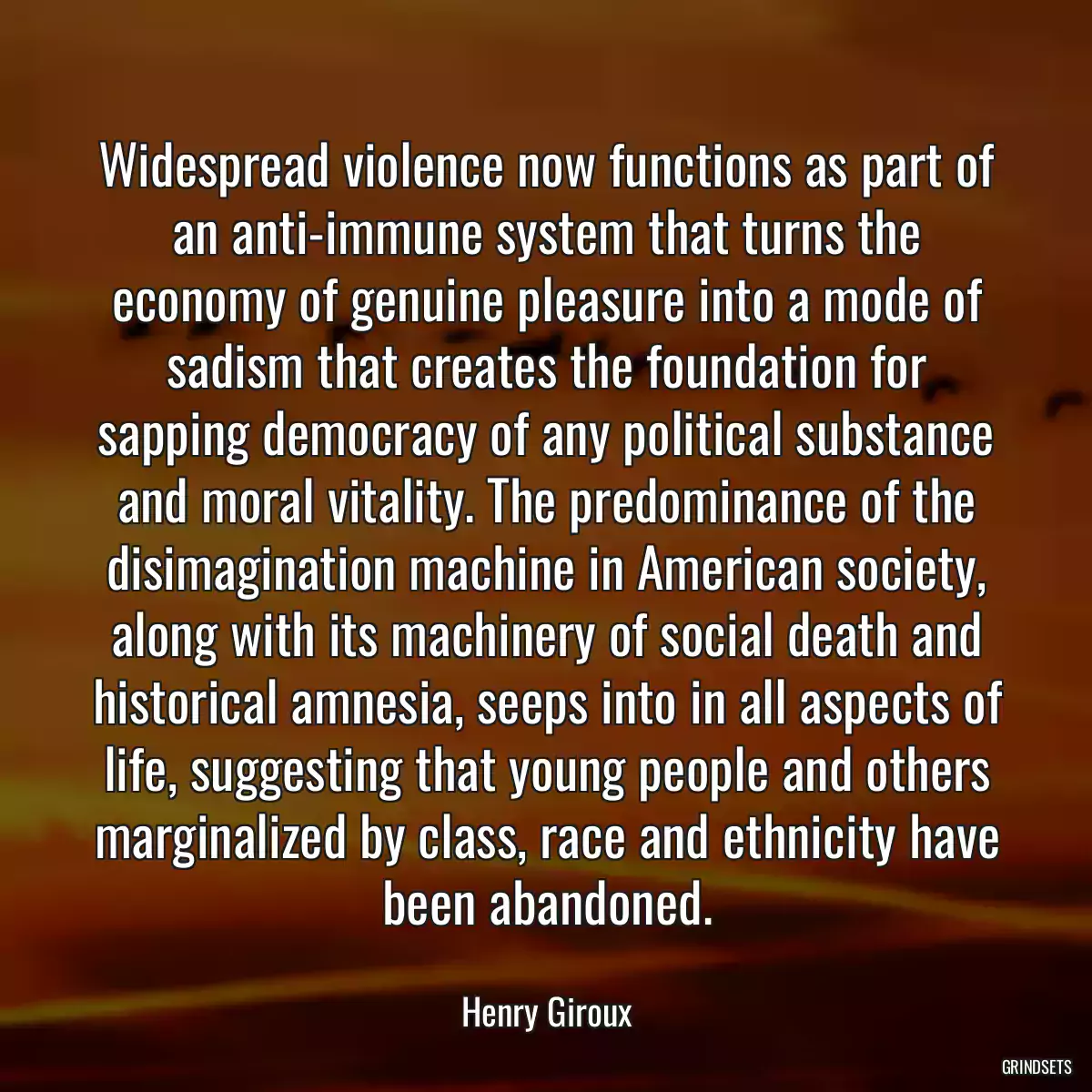 Widespread violence now functions as part of an anti-immune system that turns the economy of genuine pleasure into a mode of sadism that creates the foundation for sapping democracy of any political substance and moral vitality. The predominance of the disimagination machine in American society, along with its machinery of social death and historical amnesia, seeps into in all aspects of life, suggesting that young people and others marginalized by class, race and ethnicity have been abandoned.