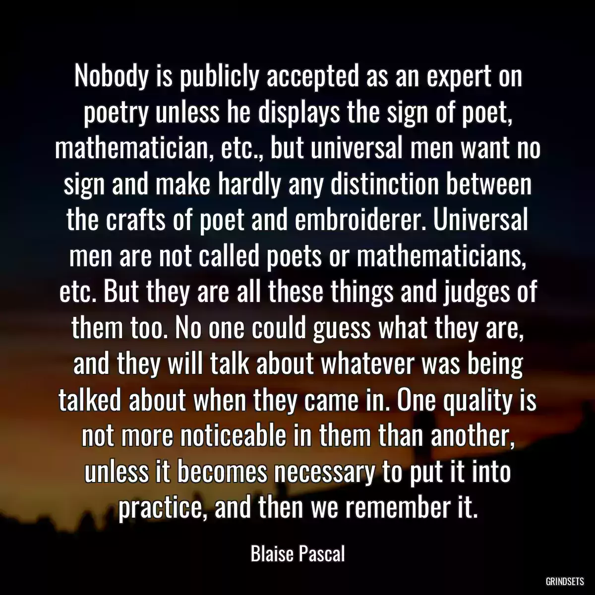 Nobody is publicly accepted as an expert on poetry unless he displays the sign of poet, mathematician, etc., but universal men want no sign and make hardly any distinction between the crafts of poet and embroiderer. Universal men are not called poets or mathematicians, etc. But they are all these things and judges of them too. No one could guess what they are, and they will talk about whatever was being talked about when they came in. One quality is not more noticeable in them than another, unless it becomes necessary to put it into practice, and then we remember it.