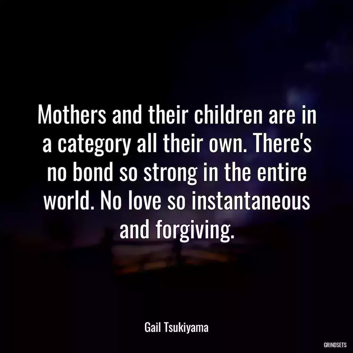 Mothers and their children are in a category all their own. There\'s no bond so strong in the entire world. No love so instantaneous and forgiving.