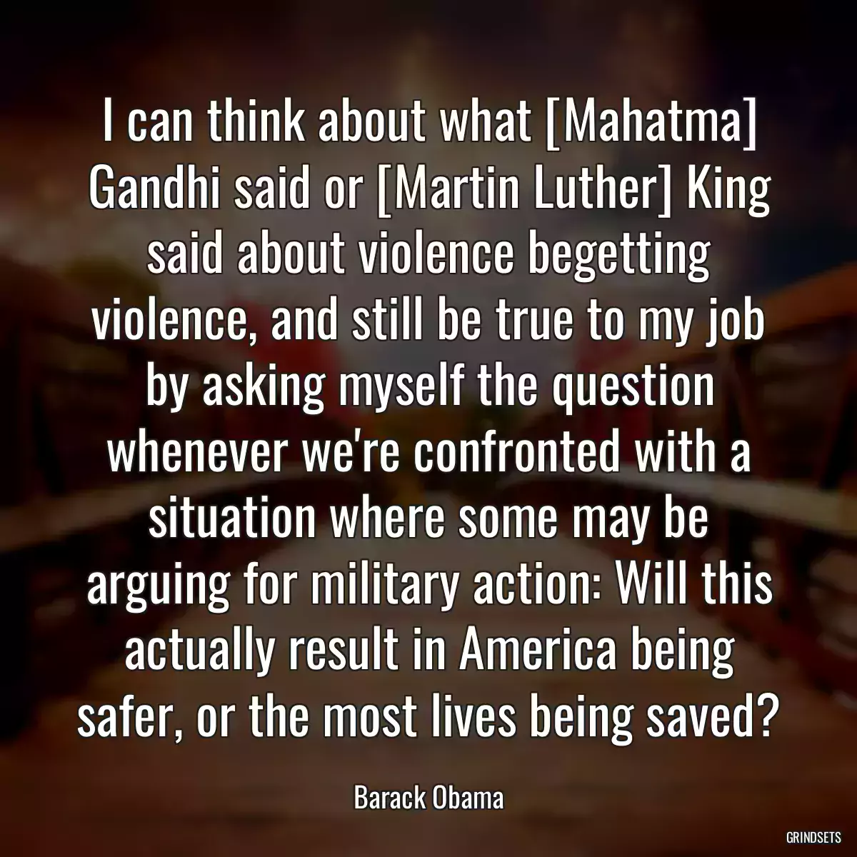 I can think about what [Mahatma] Gandhi said or [Martin Luther] King said about violence begetting violence, and still be true to my job by asking myself the question whenever we\'re confronted with a situation where some may be arguing for military action: Will this actually result in America being safer, or the most lives being saved?