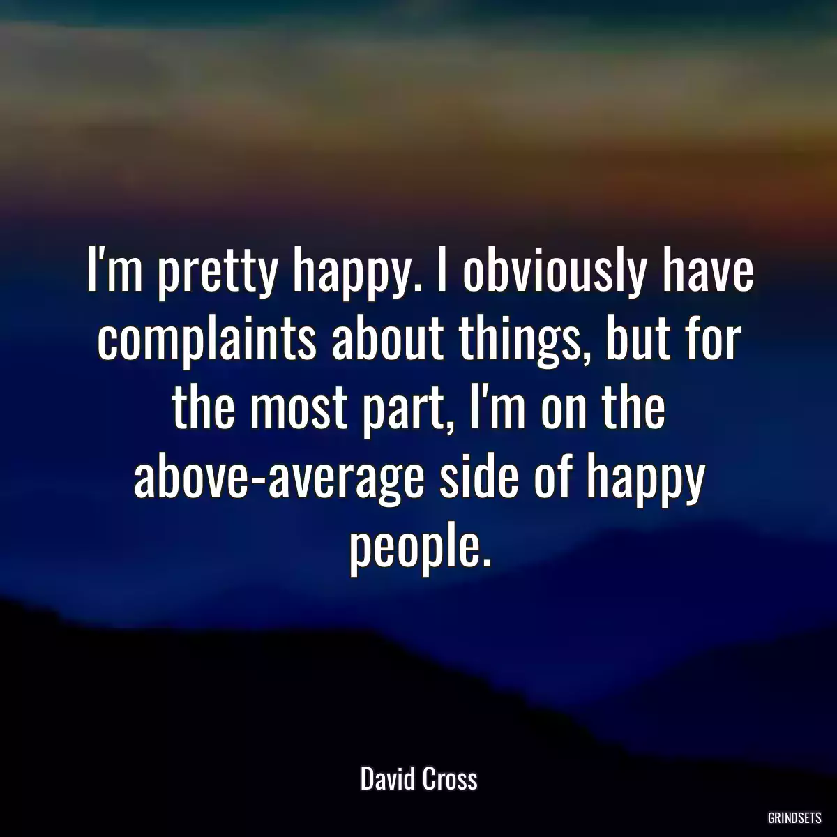 I\'m pretty happy. I obviously have complaints about things, but for the most part, I\'m on the above-average side of happy people.