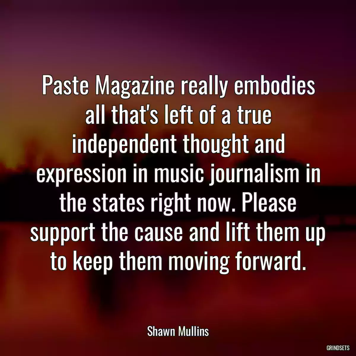 Paste Magazine really embodies all that\'s left of a true independent thought and expression in music journalism in the states right now. Please support the cause and lift them up to keep them moving forward.