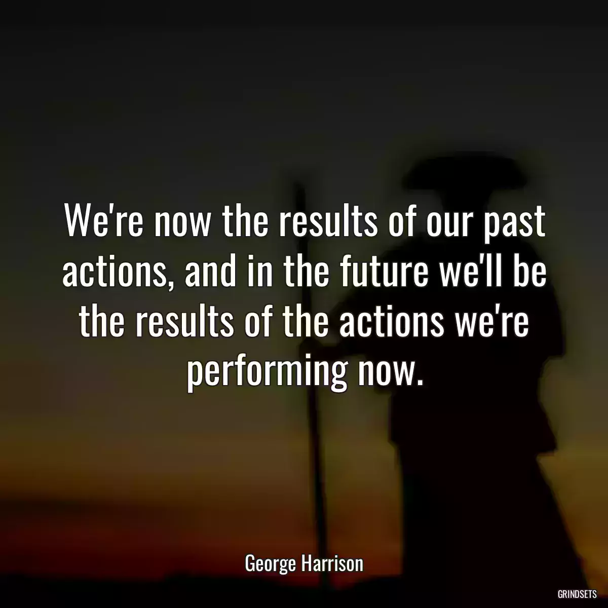 We\'re now the results of our past actions, and in the future we\'ll be the results of the actions we\'re performing now.