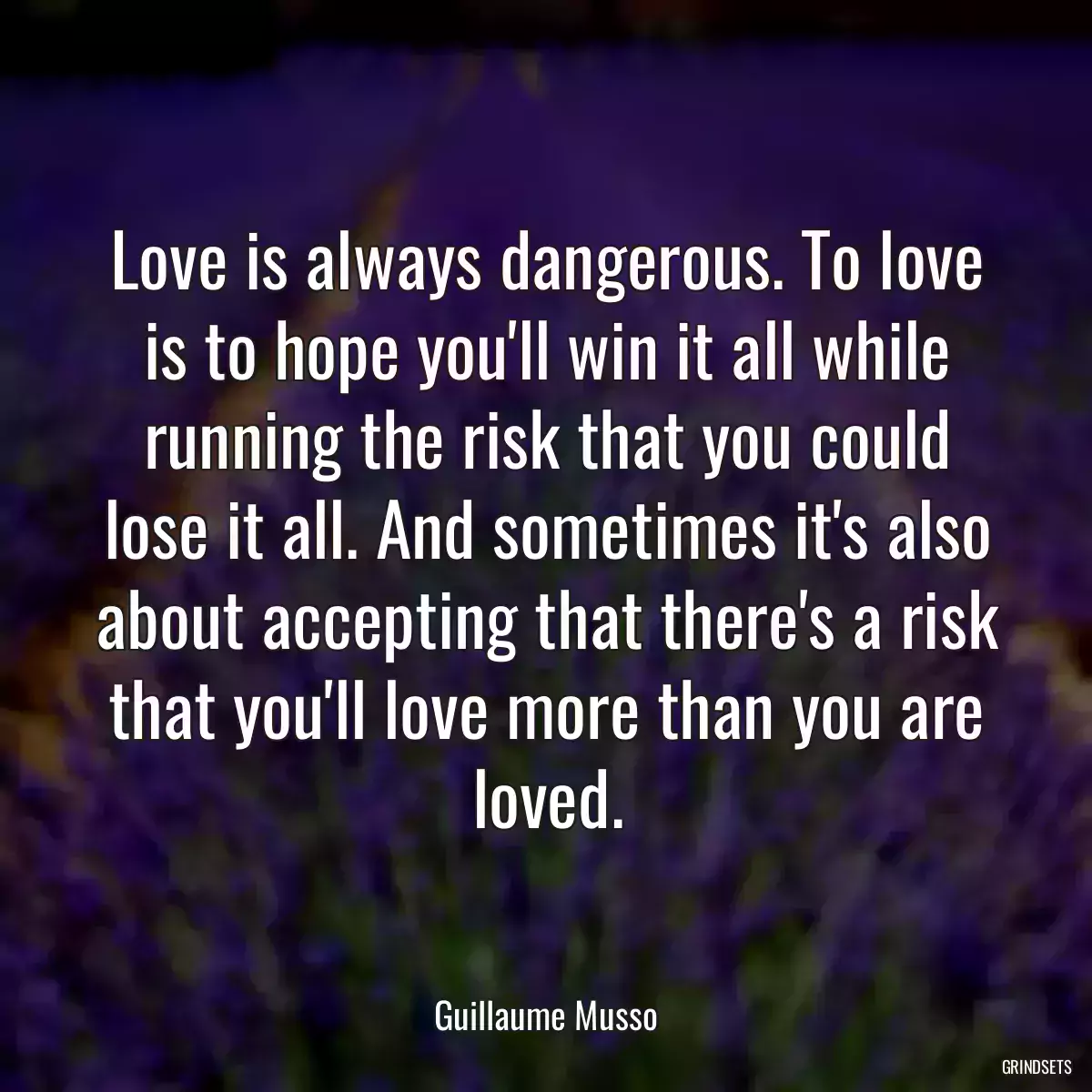 Love is always dangerous. To love is to hope you\'ll win it all while running the risk that you could lose it all. And sometimes it\'s also about accepting that there\'s a risk that you\'ll love more than you are loved.