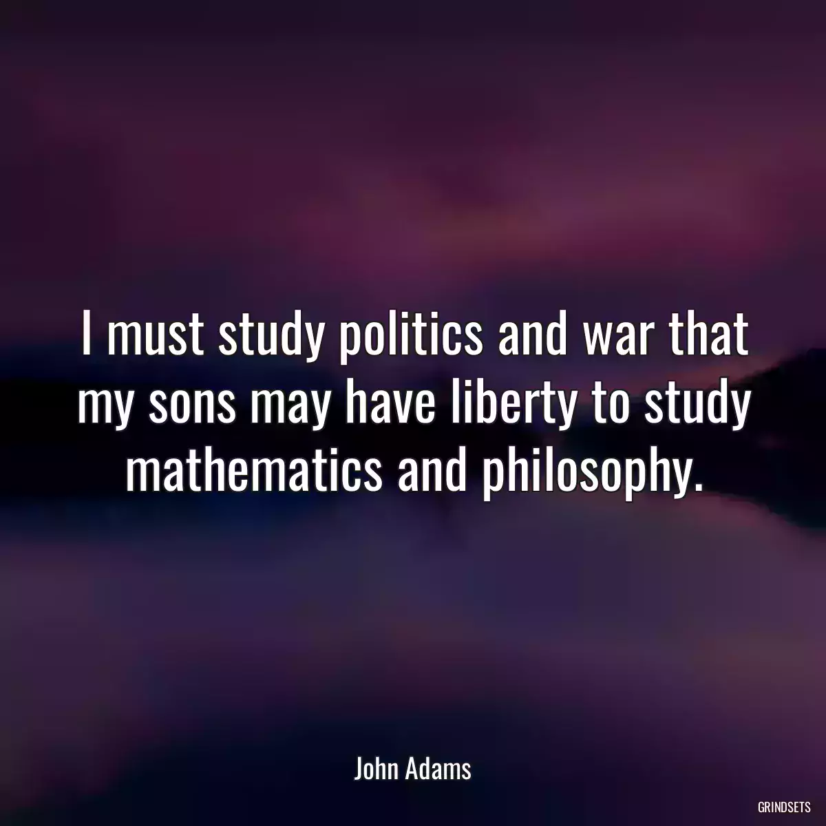 I must study politics and war that my sons may have liberty to study mathematics and philosophy.