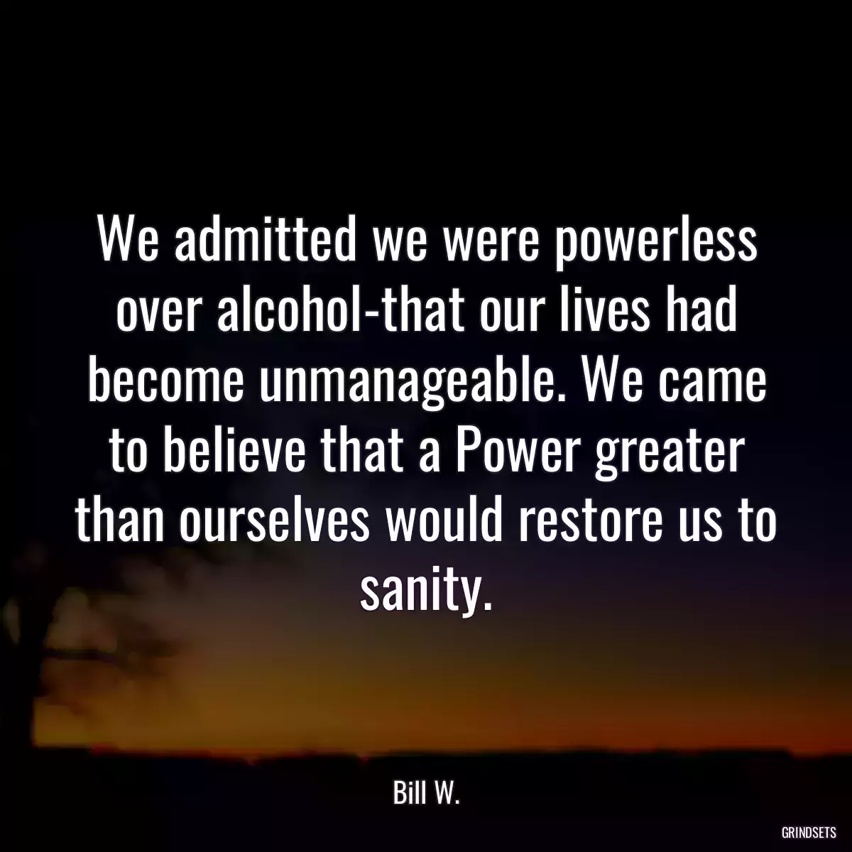 We admitted we were powerless over alcohol-that our lives had become unmanageable. We came to believe that a Power greater than ourselves would restore us to sanity.