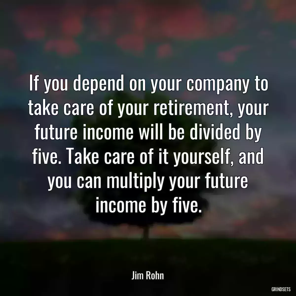 If you depend on your company to take care of your retirement, your future income will be divided by five. Take care of it yourself, and you can multiply your future income by five.