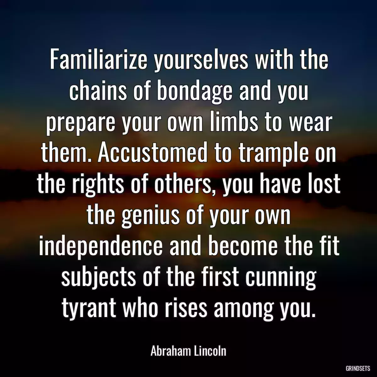 Familiarize yourselves with the chains of bondage and you prepare your own limbs to wear them. Accustomed to trample on the rights of others, you have lost the genius of your own independence and become the fit subjects of the first cunning tyrant who rises among you.