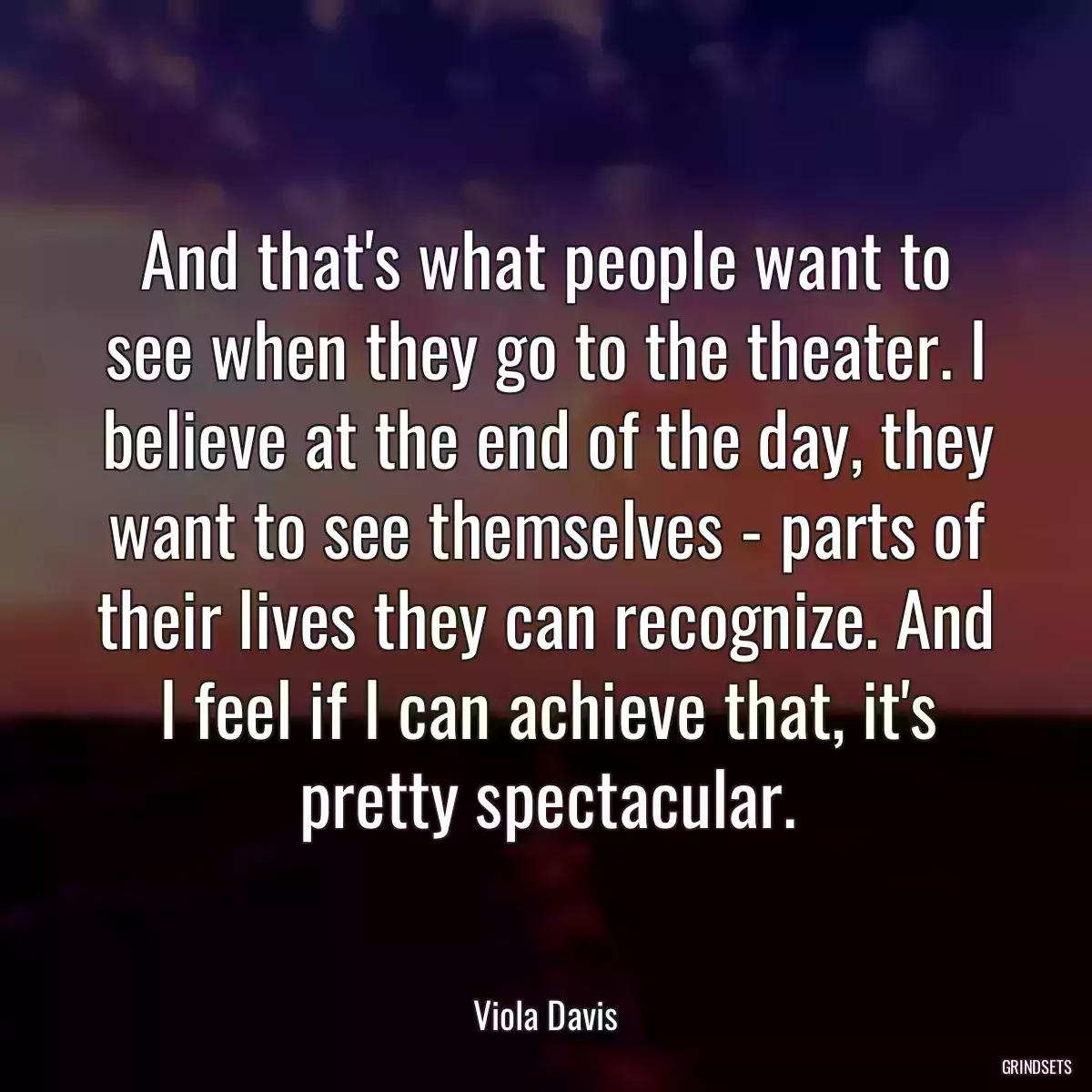 And that\'s what people want to see when they go to the theater. I believe at the end of the day, they want to see themselves - parts of their lives they can recognize. And I feel if I can achieve that, it\'s pretty spectacular.