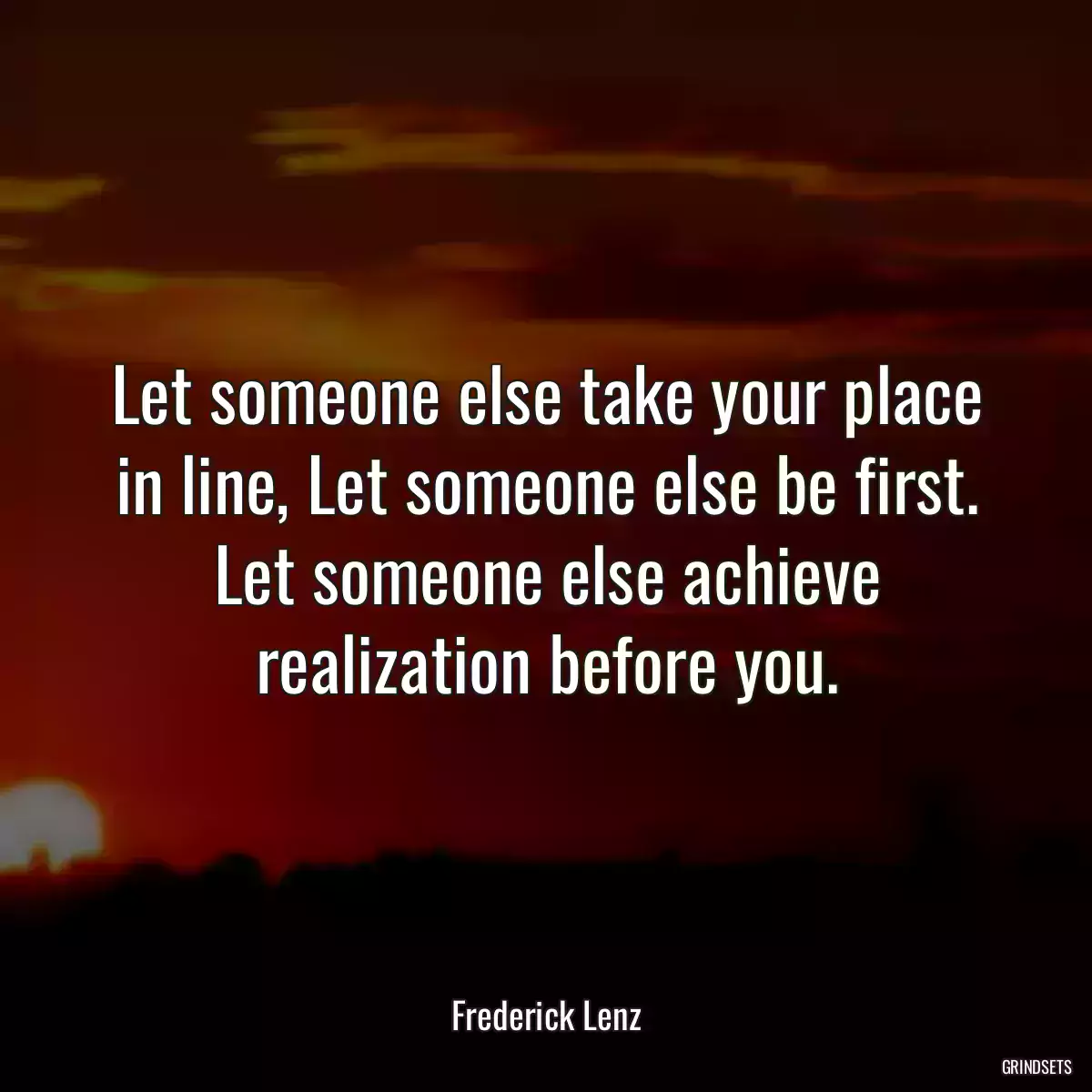 Let someone else take your place in line, Let someone else be first. Let someone else achieve realization before you.