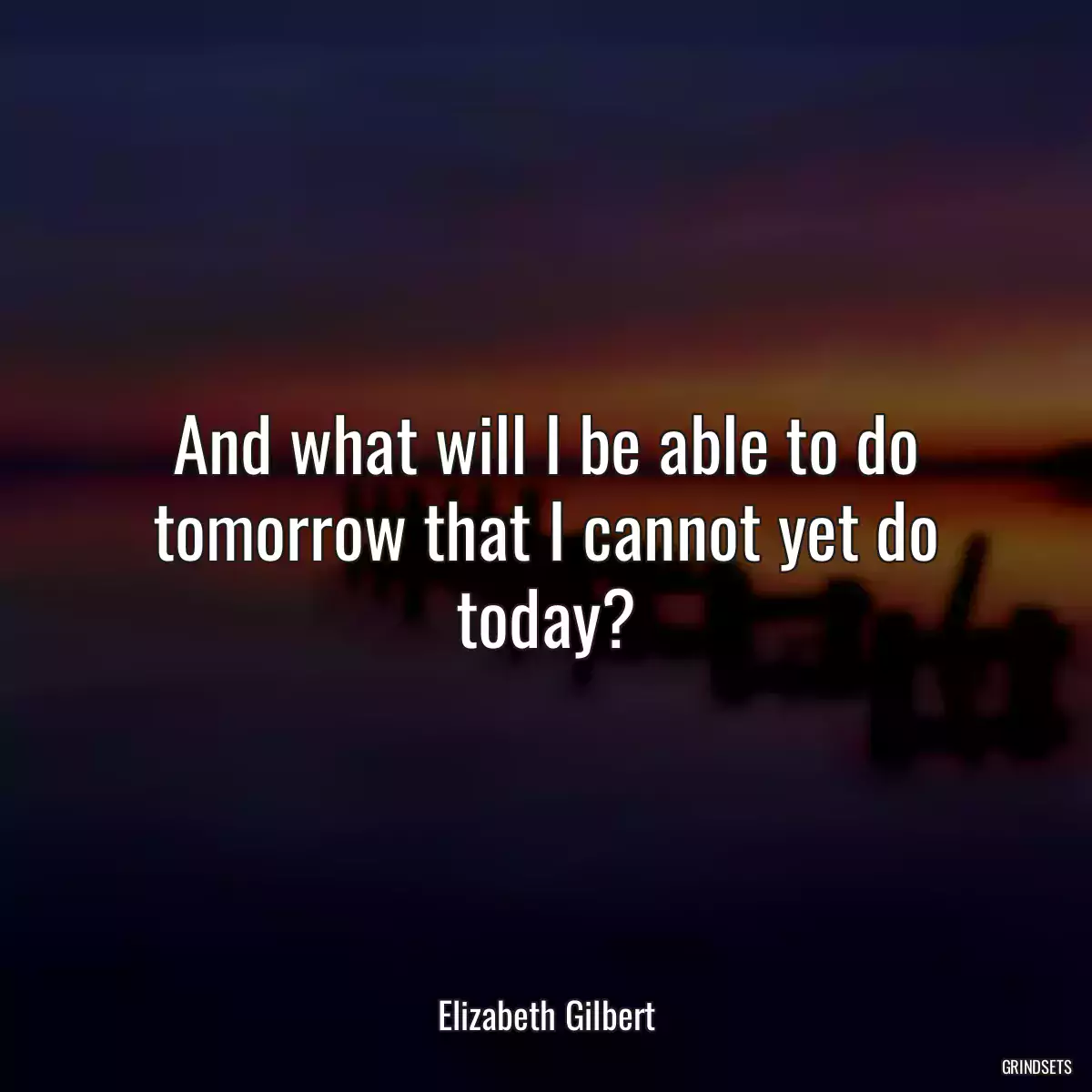 And what will I be able to do tomorrow that I cannot yet do today?