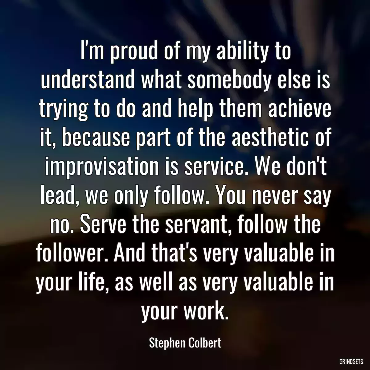 I\'m proud of my ability to understand what somebody else is trying to do and help them achieve it, because part of the aesthetic of improvisation is service. We don\'t lead, we only follow. You never say no. Serve the servant, follow the follower. And that\'s very valuable in your life, as well as very valuable in your work.