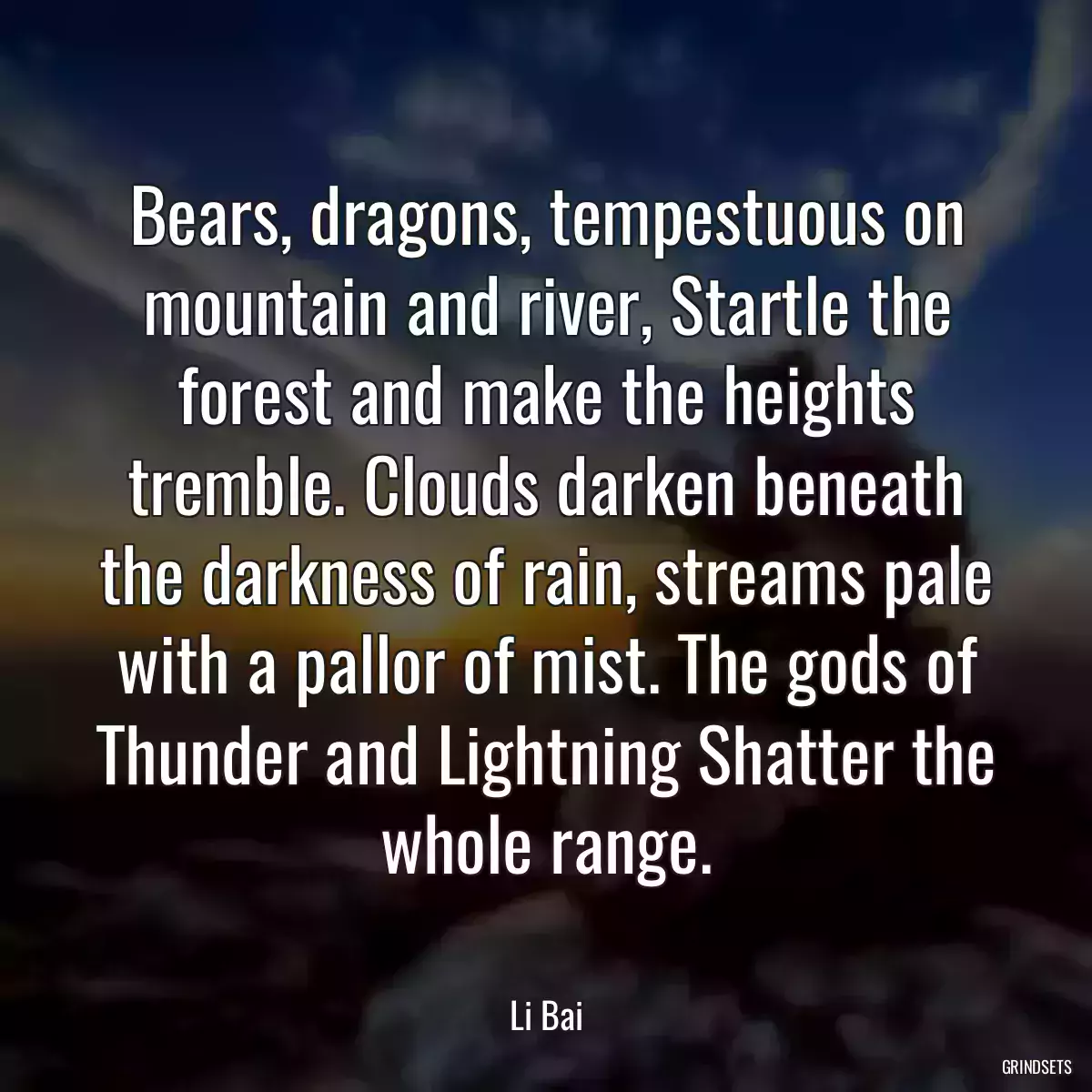 Bears, dragons, tempestuous on mountain and river, Startle the forest and make the heights tremble. Clouds darken beneath the darkness of rain, streams pale with a pallor of mist. The gods of Thunder and Lightning Shatter the whole range.