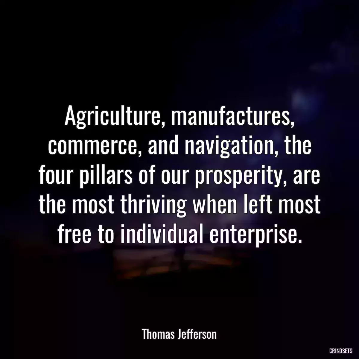 Agriculture, manufactures, commerce, and navigation, the four pillars of our prosperity, are the most thriving when left most free to individual enterprise.