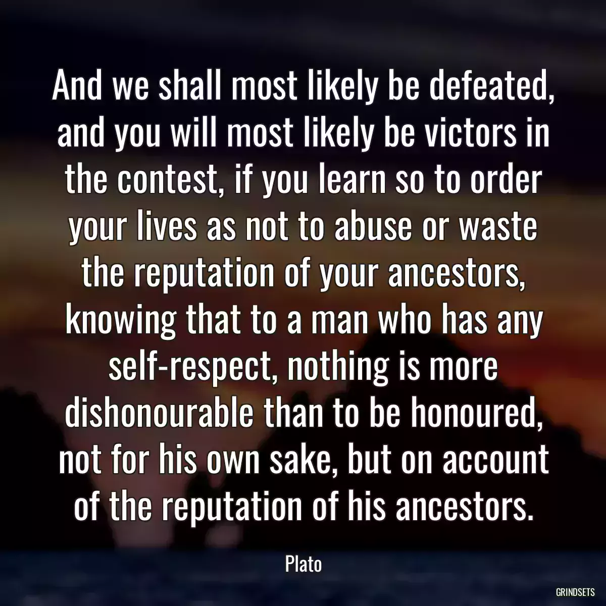 And we shall most likely be defeated, and you will most likely be victors in the contest, if you learn so to order your lives as not to abuse or waste the reputation of your ancestors, knowing that to a man who has any self-respect, nothing is more dishonourable than to be honoured, not for his own sake, but on account of the reputation of his ancestors.