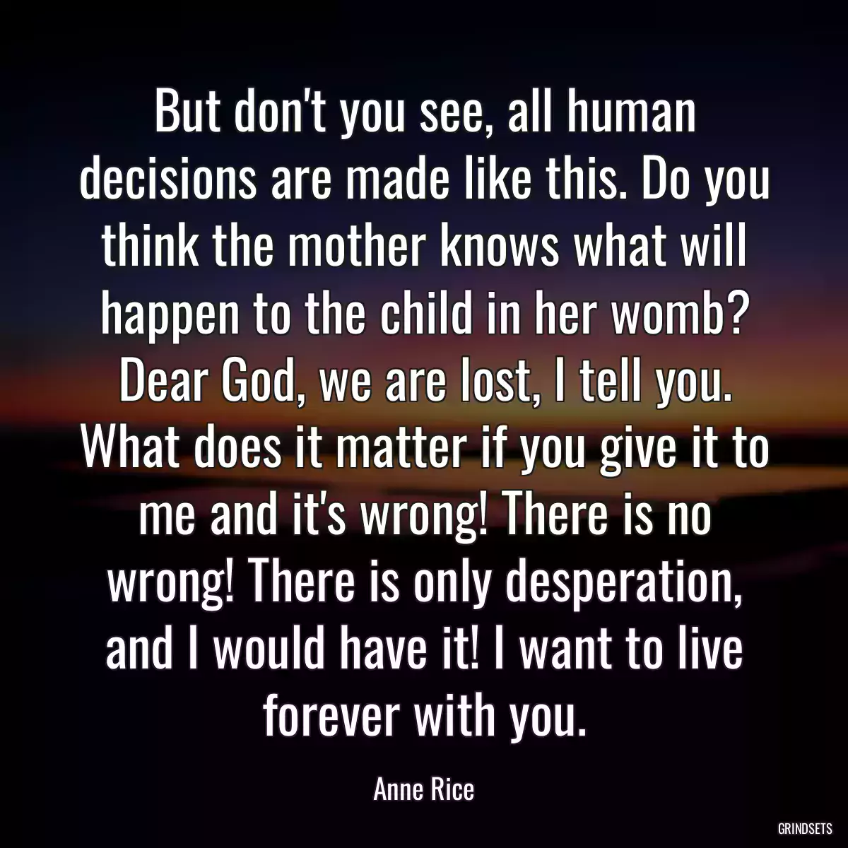 But don\'t you see, all human decisions are made like this. Do you think the mother knows what will happen to the child in her womb? Dear God, we are lost, I tell you. What does it matter if you give it to me and it\'s wrong! There is no wrong! There is only desperation, and I would have it! I want to live forever with you.