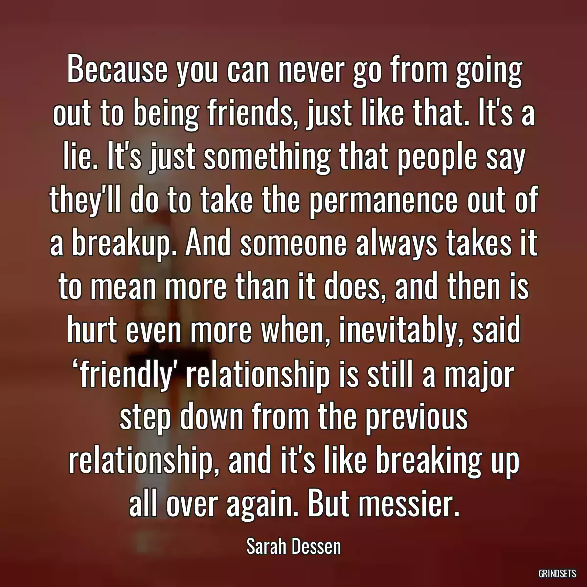 Because you can never go from going out to being friends, just like that. It\'s a lie. It\'s just something that people say they\'ll do to take the permanence out of a breakup. And someone always takes it to mean more than it does, and then is hurt even more when, inevitably, said ‘friendly\' relationship is still a major step down from the previous relationship, and it\'s like breaking up all over again. But messier.