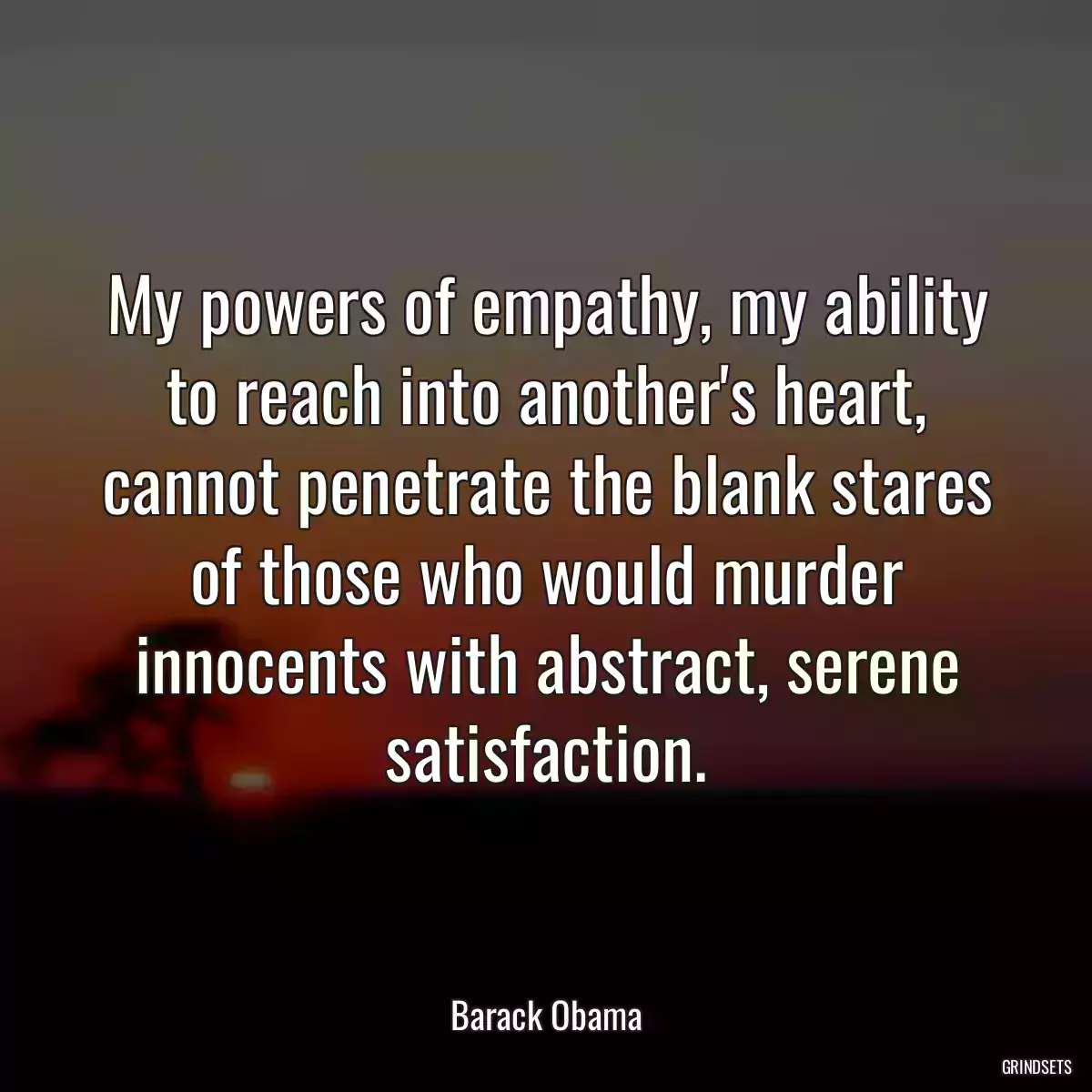 My powers of empathy, my ability to reach into another\'s heart, cannot penetrate the blank stares of those who would murder innocents with abstract, serene satisfaction.